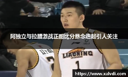 阿独立与拉腊激战正酣比分悬念迭起引人关注