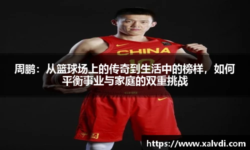 周鹏：从篮球场上的传奇到生活中的榜样，如何平衡事业与家庭的双重挑战
